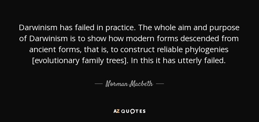 Darwinism has failed in practice. The whole aim and purpose of Darwinism is to show how modern forms descended from ancient forms, that is, to construct reliable phylogenies [evolutionary family trees]. In this it has utterly failed. - Norman Macbeth