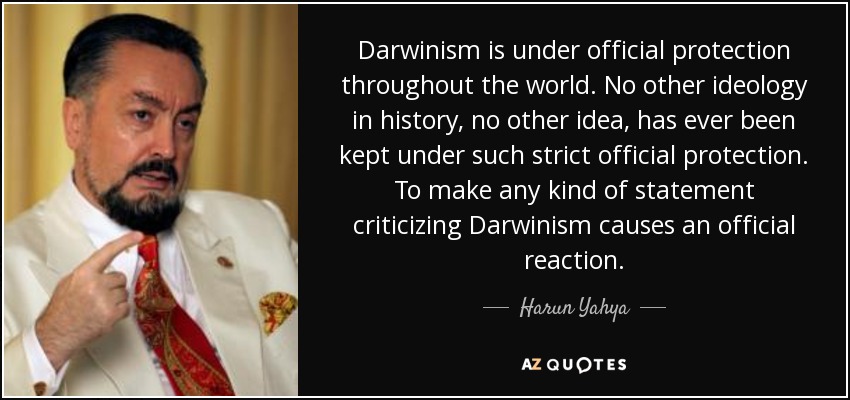 Darwinism is under official protection throughout the world. No other ideology in history, no other idea, has ever been kept under such strict official protection. To make any kind of statement criticizing Darwinism causes an official reaction. - Harun Yahya