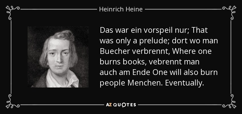 Das war ein vorspeil nur; That was only a prelude; dort wo man Buecher verbrennt, Where one burns books, vebrennt man auch am Ende One will also burn people Menchen. Eventually. - Heinrich Heine