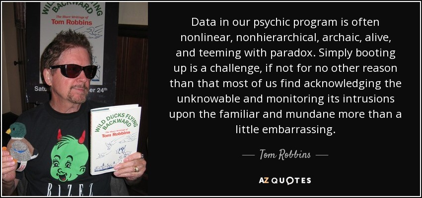 Data in our psychic program is often nonlinear, nonhierarchical, archaic, alive, and teeming with paradox. Simply booting up is a challenge, if not for no other reason than that most of us find acknowledging the unknowable and monitoring its intrusions upon the familiar and mundane more than a little embarrassing. - Tom Robbins