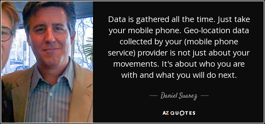 Data is gathered all the time. Just take your mobile phone. Geo-location data collected by your (mobile phone service) provider is not just about your movements. It's about who you are with and what you will do next. - Daniel Suarez