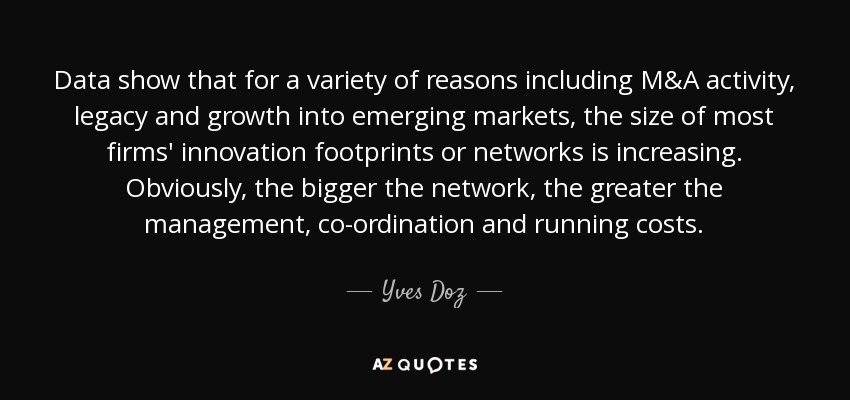 Data show that for a variety of reasons including M&A activity, legacy and growth into emerging markets, the size of most firms' innovation footprints or networks is increasing. Obviously, the bigger the network, the greater the management, co-ordination and running costs. - Yves Doz