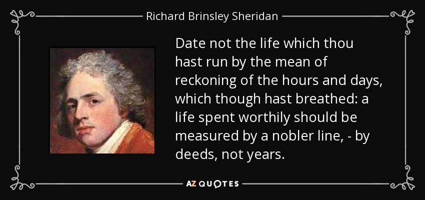Date not the life which thou hast run by the mean of reckoning of the hours and days, which though hast breathed: a life spent worthily should be measured by a nobler line, - by deeds, not years. - Richard Brinsley Sheridan