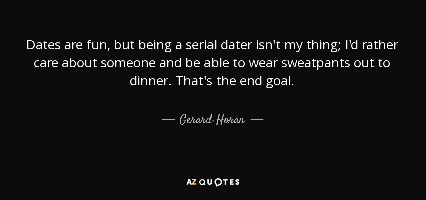 Dates are fun, but being a serial dater isn't my thing; I'd rather care about someone and be able to wear sweatpants out to dinner. That's the end goal. - Gerard Horan
