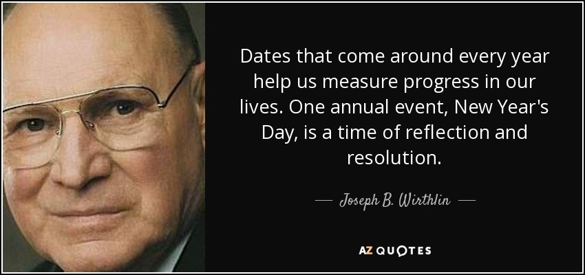 Dates that come around every year help us measure progress in our lives. One annual event, New Year's Day, is a time of reflection and resolution. - Joseph B. Wirthlin