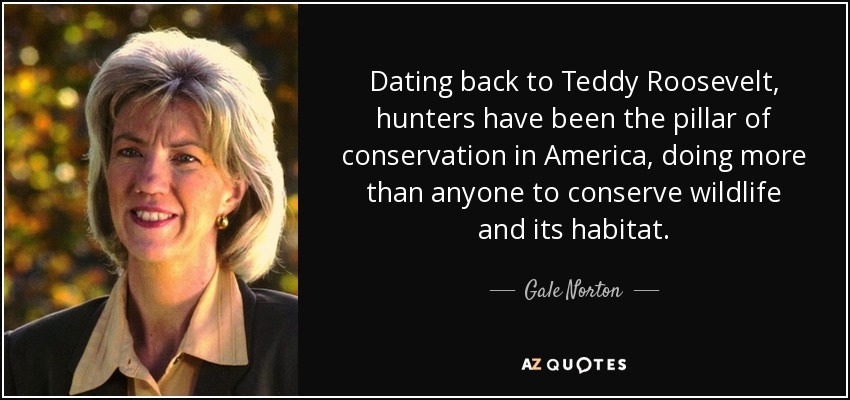 Dating back to Teddy Roosevelt, hunters have been the pillar of conservation in America, doing more than anyone to conserve wildlife and its habitat. - Gale Norton