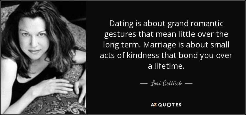 Dating is about grand romantic gestures that mean little over the long term. Marriage is about small acts of kindness that bond you over a lifetime. - Lori Gottlieb