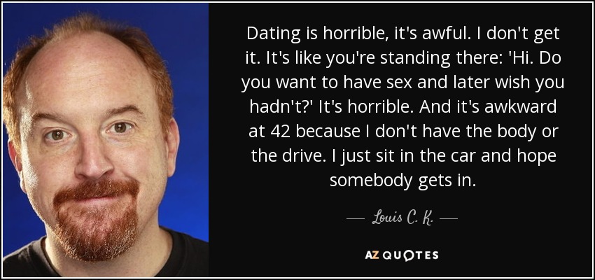 Dating is horrible, it's awful. I don't get it. It's like you're standing there: 'Hi. Do you want to have sex and later wish you hadn't?' It's horrible. And it's awkward at 42 because I don't have the body or the drive. I just sit in the car and hope somebody gets in. - Louis C. K.