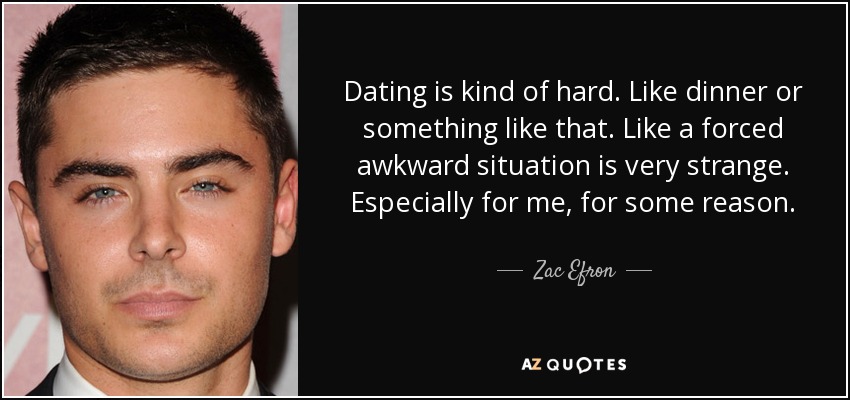 Dating is kind of hard. Like dinner or something like that. Like a forced awkward situation is very strange. Especially for me, for some reason. - Zac Efron