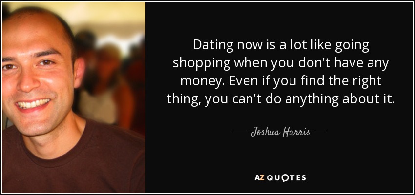 Dating now is a lot like going shopping when you don't have any money. Even if you find the right thing, you can't do anything about it. - Joshua Harris