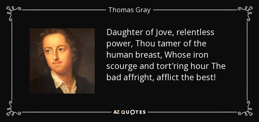 Daughter of Jove, relentless power, Thou tamer of the human breast, Whose iron scourge and tort'ring hour The bad affright, afflict the best! - Thomas Gray