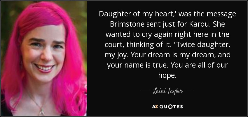 Daughter of my heart,' was the message Brimstone sent just for Karou. She wanted to cry again right here in the court, thinking of it. 'Twice-daughter, my joy. Your dream is my dream, and your name is true. You are all of our hope. - Laini Taylor