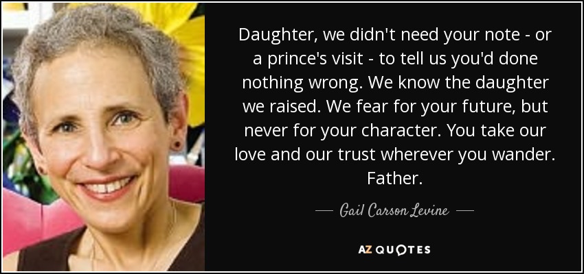 Daughter, we didn't need your note - or a prince's visit - to tell us you'd done nothing wrong. We know the daughter we raised. We fear for your future, but never for your character. You take our love and our trust wherever you wander. Father. - Gail Carson Levine