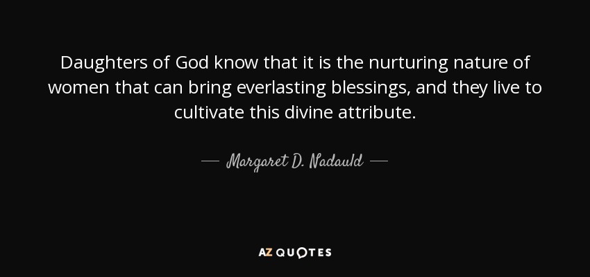Daughters of God know that it is the nurturing nature of women that can bring everlasting blessings, and they live to cultivate this divine attribute. - Margaret D. Nadauld