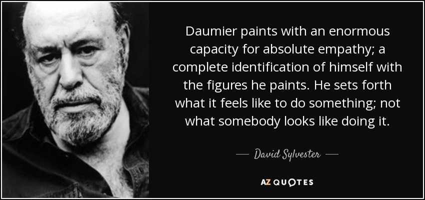 Daumier paints with an enormous capacity for absolute empathy; a complete identification of himself with the figures he paints. He sets forth what it feels like to do something; not what somebody looks like doing it. - David Sylvester