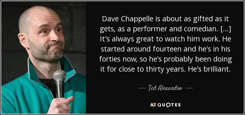 Dave Chappelle is about as gifted as it gets, as a performer and comedian. [...] It's always great to watch him work. He started around fourteen and he's in his forties now, so he's probably been doing it for close to thirty years. He's brilliant. - Ted Alexandro