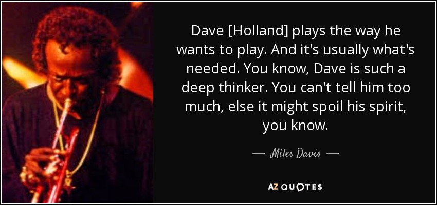 Dave [Holland] plays the way he wants to play. And it's usually what's needed. You know, Dave is such a deep thinker. You can't tell him too much, else it might spoil his spirit, you know. - Miles Davis