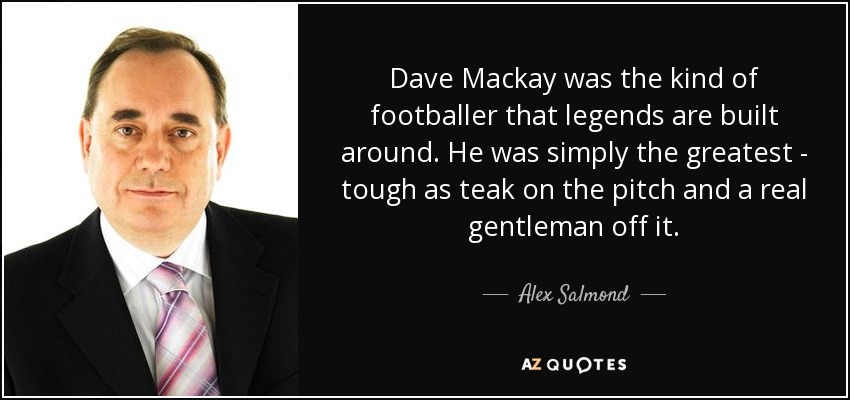 Dave Mackay was the kind of footballer that legends are built around. He was simply the greatest - tough as teak on the pitch and a real gentleman off it. - Alex Salmond