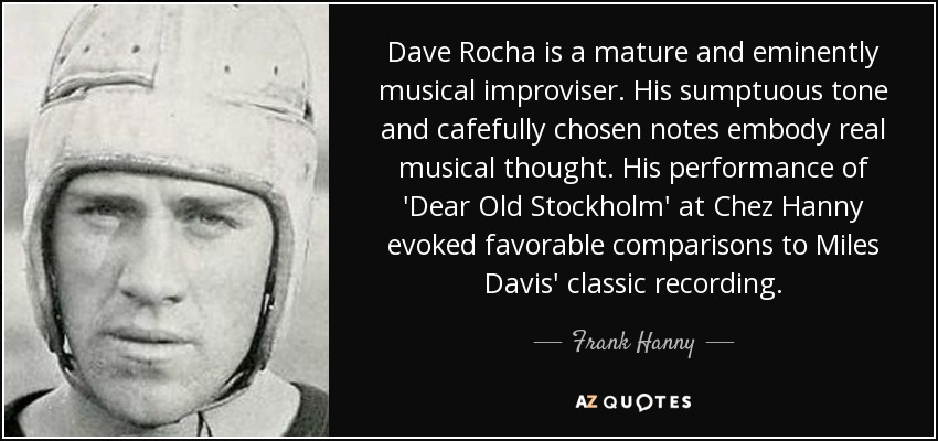 Dave Rocha is a mature and eminently musical improviser. His sumptuous tone and cafefully chosen notes embody real musical thought. His performance of 'Dear Old Stockholm' at Chez Hanny evoked favorable comparisons to Miles Davis' classic recording. - Frank Hanny