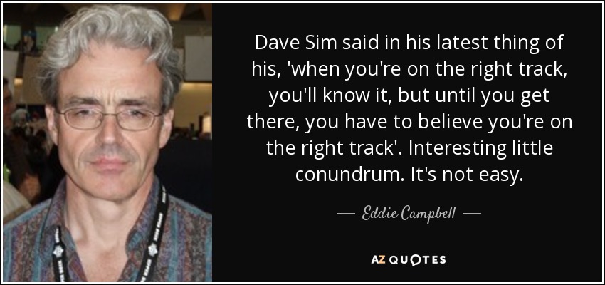 Dave Sim said in his latest thing of his, 'when you're on the right track, you'll know it, but until you get there, you have to believe you're on the right track'. Interesting little conundrum. It's not easy. - Eddie Campbell