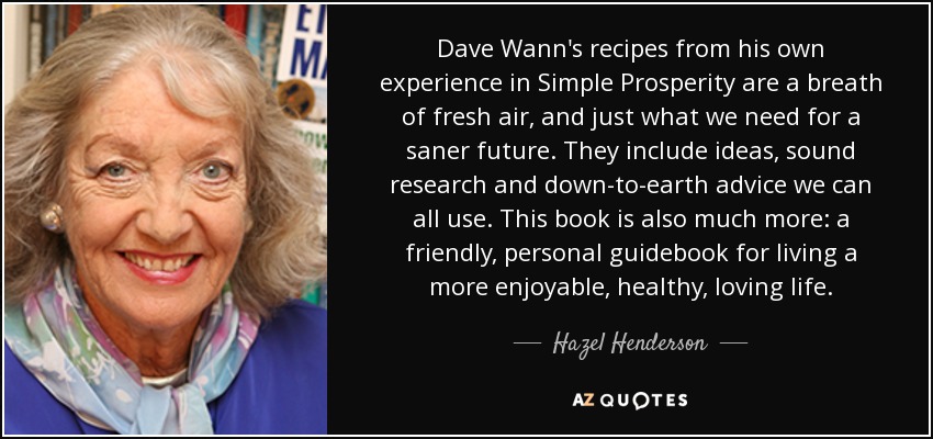 Dave Wann's recipes from his own experience in Simple Prosperity are a breath of fresh air, and just what we need for a saner future. They include ideas, sound research and down-to-earth advice we can all use. This book is also much more: a friendly, personal guidebook for living a more enjoyable, healthy, loving life. - Hazel Henderson