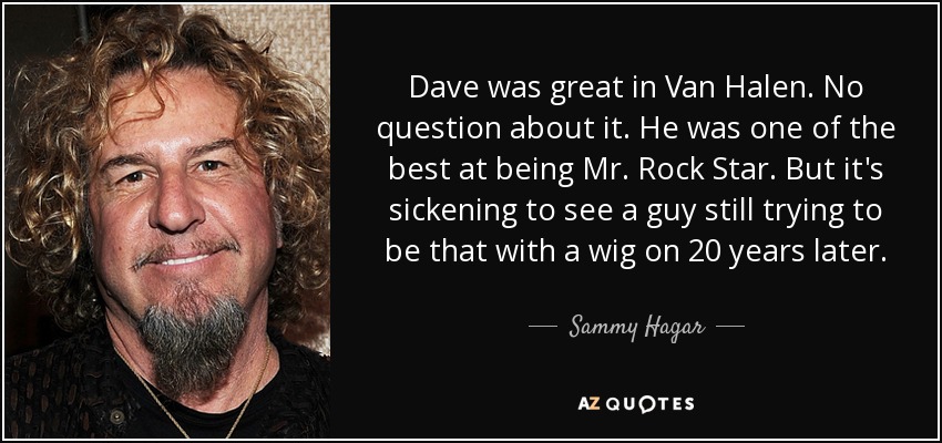 Dave was great in Van Halen. No question about it. He was one of the best at being Mr. Rock Star. But it's sickening to see a guy still trying to be that with a wig on 20 years later. - Sammy Hagar