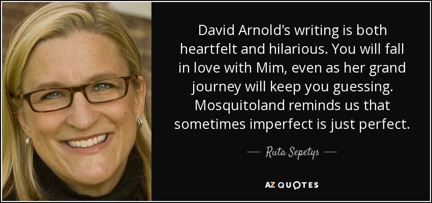 David Arnold's writing is both heartfelt and hilarious. You will fall in love with Mim, even as her grand journey will keep you guessing. Mosquitoland reminds us that sometimes imperfect is just perfect. - Ruta Sepetys
