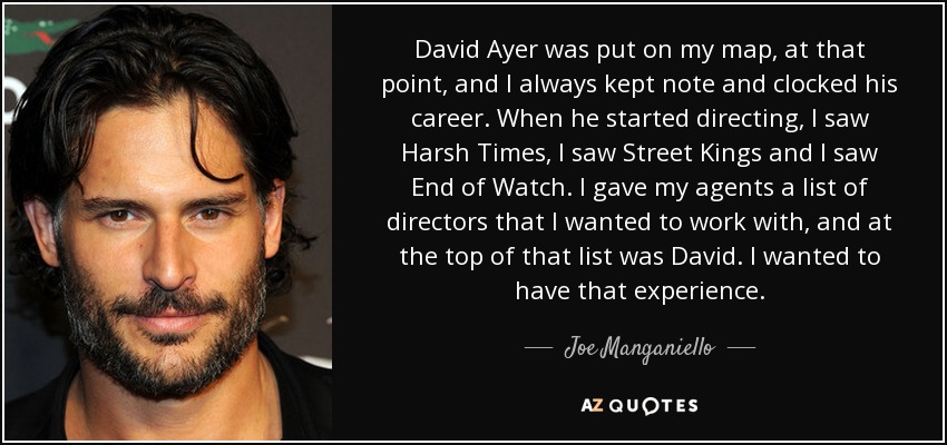 David Ayer was put on my map, at that point, and I always kept note and clocked his career. When he started directing, I saw Harsh Times, I saw Street Kings and I saw End of Watch. I gave my agents a list of directors that I wanted to work with, and at the top of that list was David. I wanted to have that experience. - Joe Manganiello