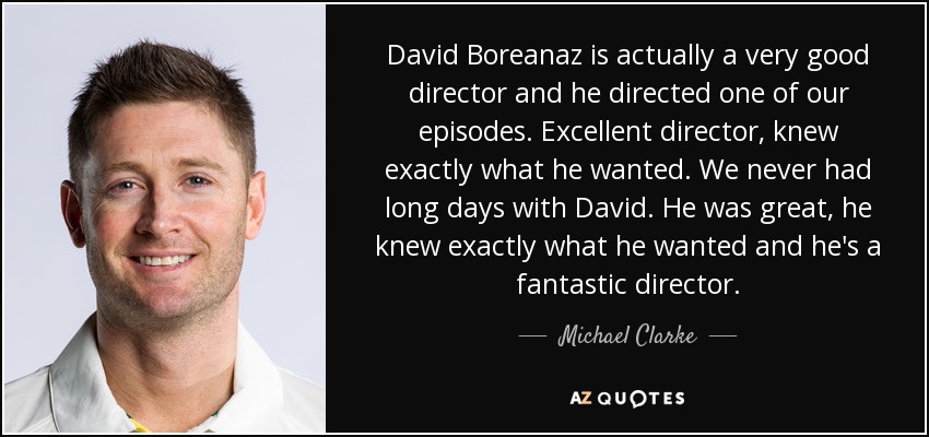 David Boreanaz is actually a very good director and he directed one of our episodes. Excellent director, knew exactly what he wanted. We never had long days with David. He was great, he knew exactly what he wanted and he's a fantastic director. - Michael Clarke