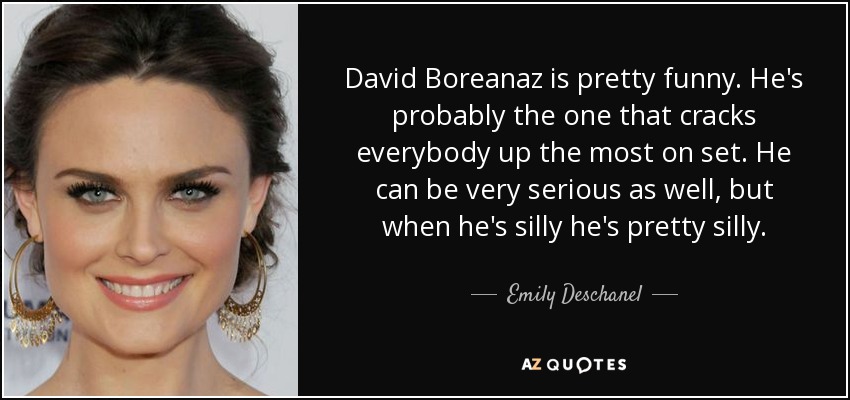 David Boreanaz is pretty funny. He's probably the one that cracks everybody up the most on set. He can be very serious as well, but when he's silly he's pretty silly. - Emily Deschanel