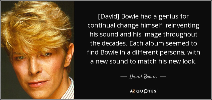 [David] Bowie had a genius for continual change himself, reinventing his sound and his image throughout the decades. Each album seemed to find Bowie in a different persona, with a new sound to match his new look. - David Bowie