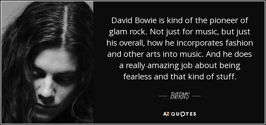 David Bowie is kind of the pioneer of glam rock. Not just for music, but just his overall, how he incorporates fashion and other arts into music. And he does a really amazing job about being fearless and that kind of stuff. - BØRNS