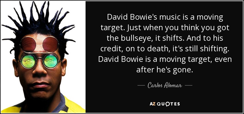 David Bowie's music is a moving target. Just when you think you got the bullseye, it shifts. And to his credit, on to death, it's still shifting. David Bowie is a moving target, even after he's gone. - Carlos Alomar