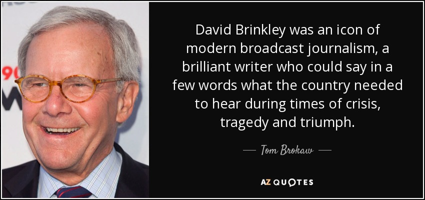 David Brinkley was an icon of modern broadcast journalism, a brilliant writer who could say in a few words what the country needed to hear during times of crisis, tragedy and triumph. - Tom Brokaw