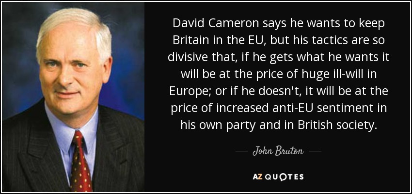 David Cameron says he wants to keep Britain in the EU, but his tactics are so divisive that, if he gets what he wants it will be at the price of huge ill-will in Europe; or if he doesn't, it will be at the price of increased anti-EU sentiment in his own party and in British society. - John Bruton