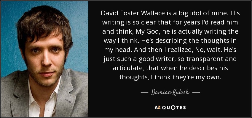 David Foster Wallace is a big idol of mine. His writing is so clear that for years I'd read him and think, My God, he is actually writing the way I think. He's describing the thoughts in my head. And then I realized, No, wait. He's just such a good writer, so transparent and articulate, that when he describes his thoughts, I think they're my own. - Damian Kulash