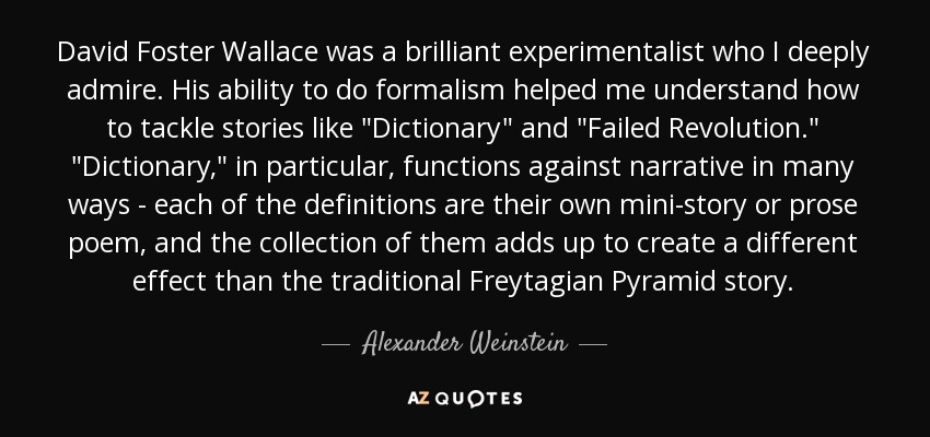 David Foster Wallace was a brilliant experimentalist who I deeply admire. His ability to do formalism helped me understand how to tackle stories like 