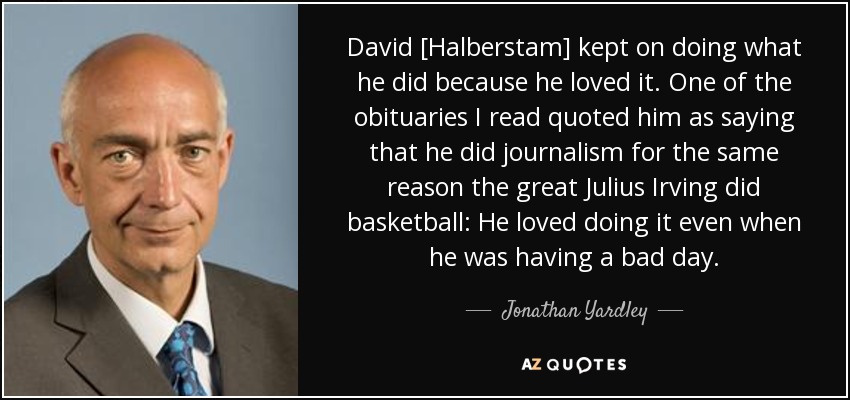 David [Halberstam] kept on doing what he did because he loved it. One of the obituaries I read quoted him as saying that he did journalism for the same reason the great Julius Irving did basketball: He loved doing it even when he was having a bad day. - Jonathan Yardley