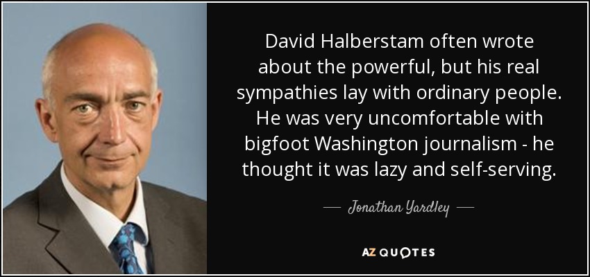 David Halberstam often wrote about the powerful, but his real sympathies lay with ordinary people. He was very uncomfortable with bigfoot Washington journalism - he thought it was lazy and self-serving. - Jonathan Yardley