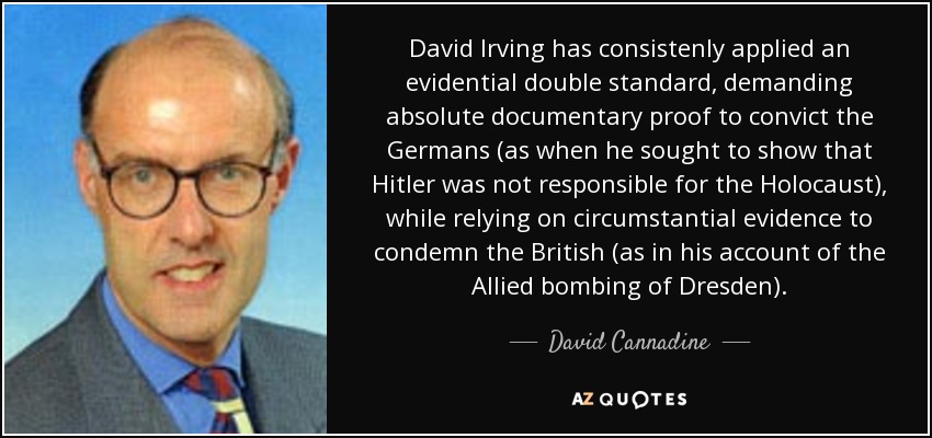David Irving has consistenly applied an evidential double standard, demanding absolute documentary proof to convict the Germans (as when he sought to show that Hitler was not responsible for the Holocaust), while relying on circumstantial evidence to condemn the British (as in his account of the Allied bombing of Dresden). - David Cannadine