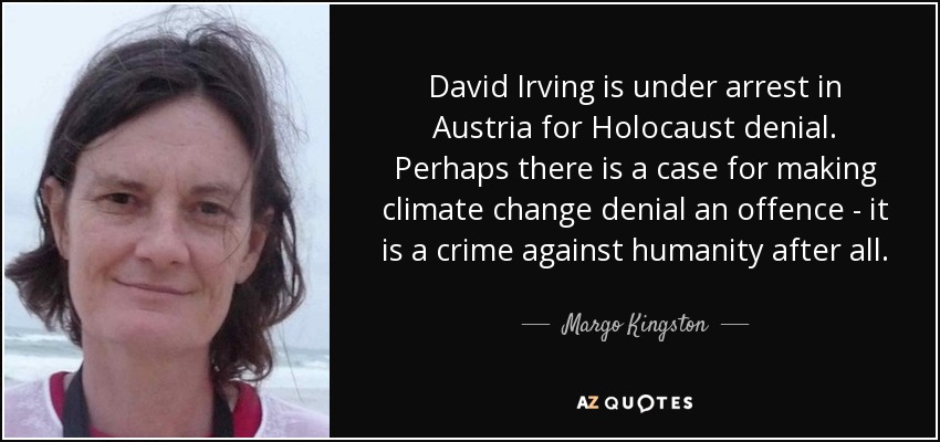 David Irving is under arrest in Austria for Holocaust denial. Perhaps there is a case for making climate change denial an offence - it is a crime against humanity after all. - Margo Kingston