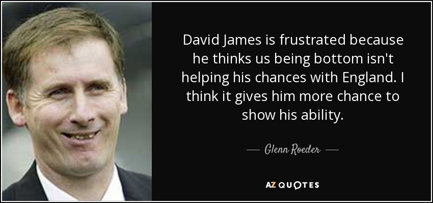 David James is frustrated because he thinks us being bottom isn't helping his chances with England. I think it gives him more chance to show his ability. - Glenn Roeder
