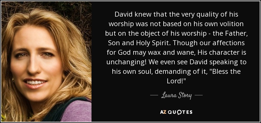 David knew that the very quality of his worship was not based on his own volition but on the object of his worship - the Father, Son and Holy Spirit. Though our affections for God may wax and wane, His character is unchanging! We even see David speaking to his own soul, demanding of it, 