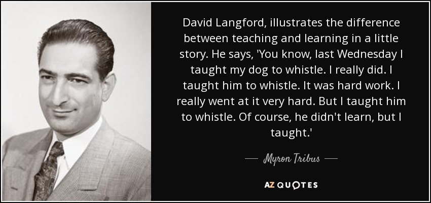 David Langford, illustrates the difference between teaching and learning in a little story. He says, 'You know, last Wednesday I taught my dog to whistle. I really did. I taught him to whistle. It was hard work. I really went at it very hard. But I taught him to whistle. Of course, he didn't learn, but I taught.' - Myron Tribus