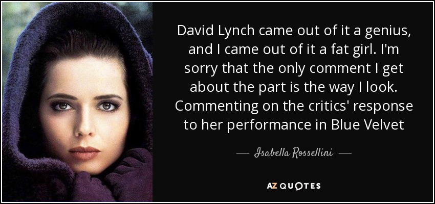 David Lynch came out of it a genius, and I came out of it a fat girl. I'm sorry that the only comment I get about the part is the way I look. Commenting on the critics' response to her performance in Blue Velvet - Isabella Rossellini