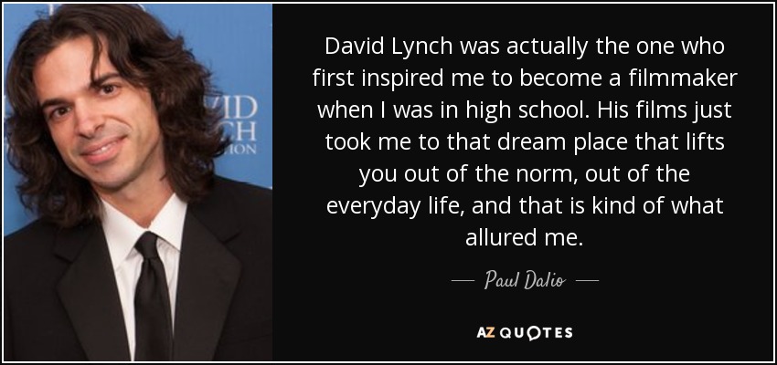 David Lynch was actually the one who first inspired me to become a filmmaker when I was in high school. His films just took me to that dream place that lifts you out of the norm, out of the everyday life, and that is kind of what allured me. - Paul Dalio