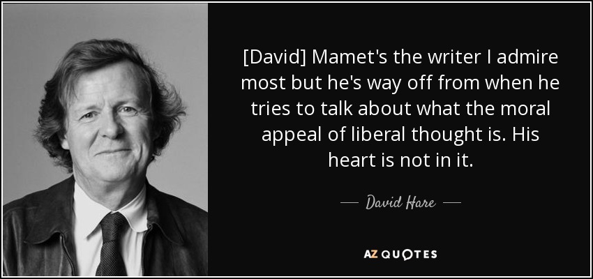 [David] Mamet's the writer I admire most but he's way off from when he tries to talk about what the moral appeal of liberal thought is. His heart is not in it. - David Hare