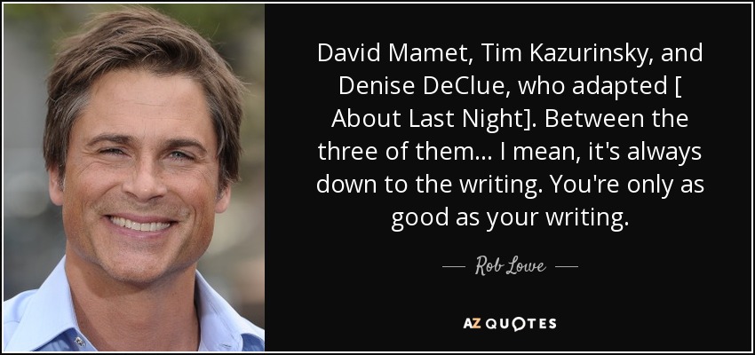 David Mamet, Tim Kazurinsky, and Denise DeClue, who adapted [ About Last Night]. Between the three of them... I mean, it's always down to the writing. You're only as good as your writing. - Rob Lowe