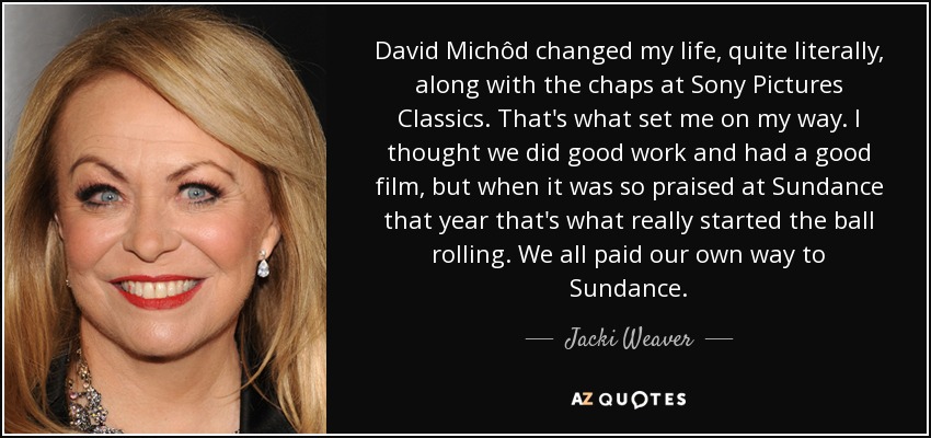 David Michôd changed my life, quite literally, along with the chaps at Sony Pictures Classics. That's what set me on my way. I thought we did good work and had a good film, but when it was so praised at Sundance that year that's what really started the ball rolling. We all paid our own way to Sundance. - Jacki Weaver