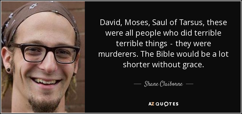 David, Moses, Saul of Tarsus, these were all people who did terrible terrible things  -  they were murderers. The Bible would be a lot shorter without grace. - Shane Claiborne